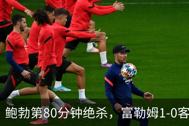 鲍勃第80分钟绝杀，富勒姆1-0客胜考文垂